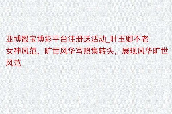 亚博骰宝博彩平台注册送活动_叶玉卿不老女神风范，旷世风华写照集转头，展现风华旷世风范