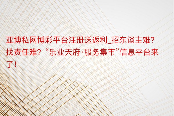 亚博私网博彩平台注册送返利_招东谈主难？找责任难？“乐业天府·服务集市”信息平台来了！