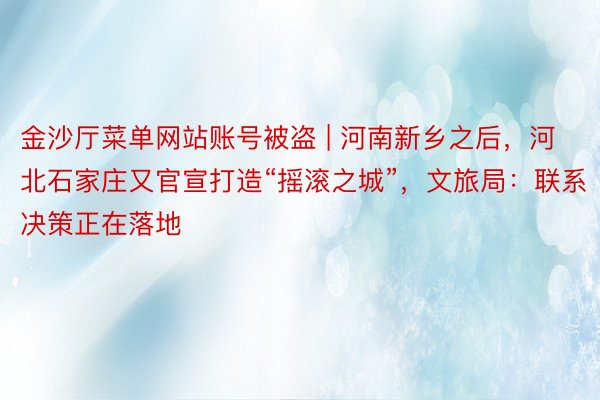 金沙厅菜单网站账号被盗 | 河南新乡之后，河北石家庄又官宣打造“摇滚之城”，文旅局：联系决策正在落地