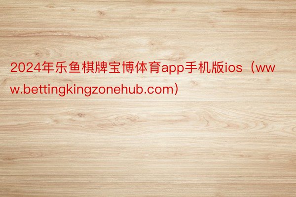 2024年乐鱼棋牌宝博体育app手机版ios（www.bettingkingzonehub.com）