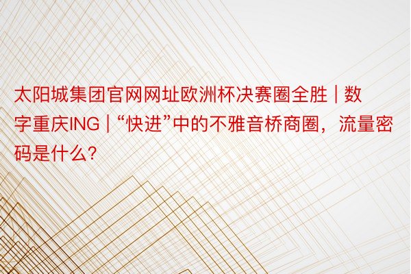 太阳城集团官网网址欧洲杯决赛圈全胜 | 数字重庆ING | “快进”中的不雅音桥商圈，流量密码是什么？