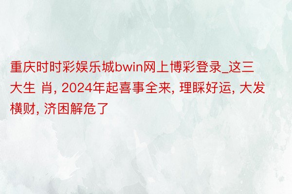 重庆时时彩娱乐城bwin网上博彩登录_这三大生 肖, 2024年起喜事全来, 理睬好运, 大发横财, 济困解危了