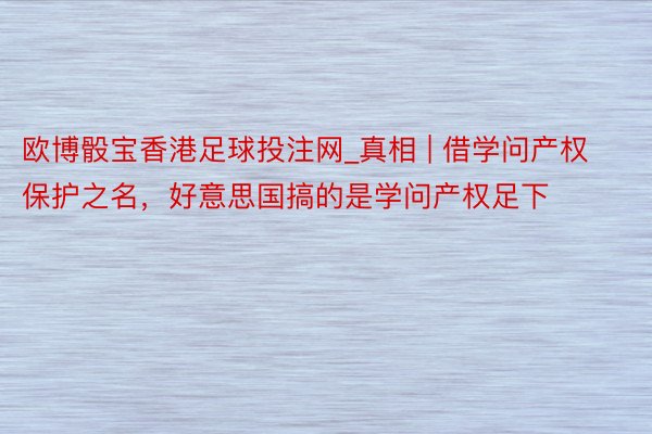 欧博骰宝香港足球投注网_真相 | 借学问产权保护之名，好意思国搞的是学问产权足下