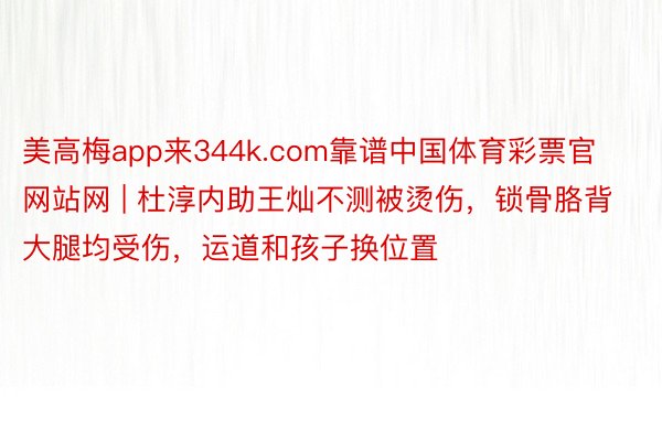 美高梅app来344k.com靠谱中国体育彩票官网站网 | 杜淳内助王灿不测被烫伤，锁骨胳背大腿均受伤，运道和孩子换位置