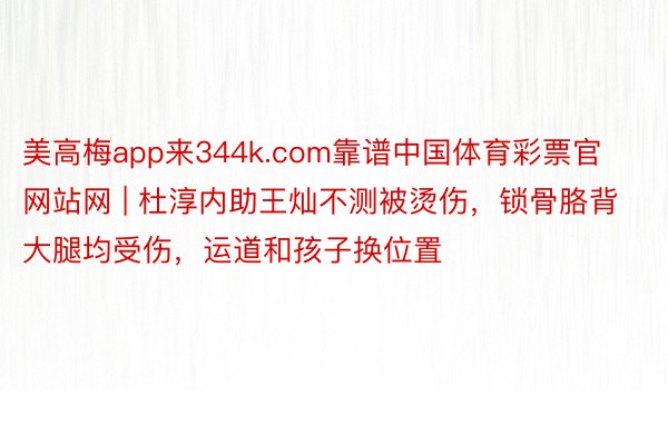 美高梅app来344k.com靠谱中国体育彩票官网站网 | 杜淳内助王灿不测被烫伤，锁骨胳背大腿均受伤，运道和孩子换位置