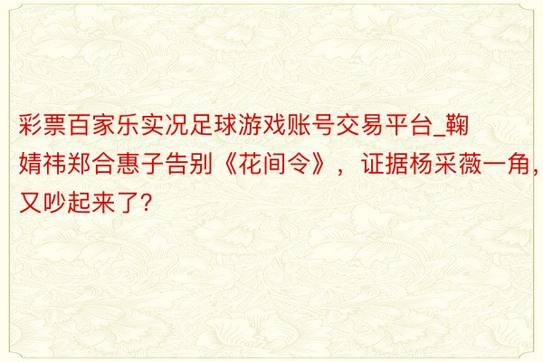 彩票百家乐实况足球游戏账号交易平台_鞠婧祎郑合惠子告别《花间令》，证据杨采薇一角，又吵起来了？