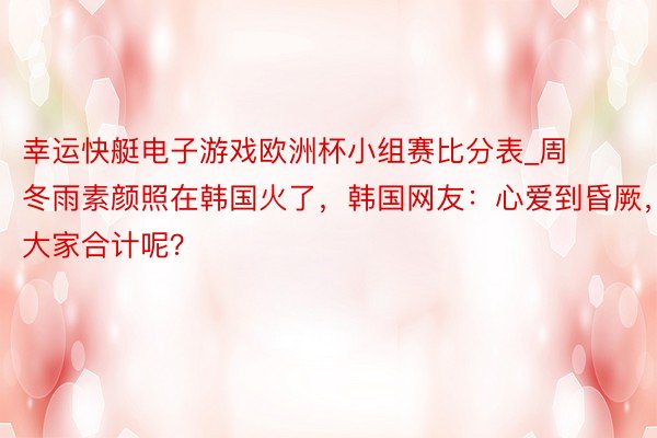 幸运快艇电子游戏欧洲杯小组赛比分表_周冬雨素颜照在韩国火了，韩国网友：心爱到昏厥，大家合计呢？