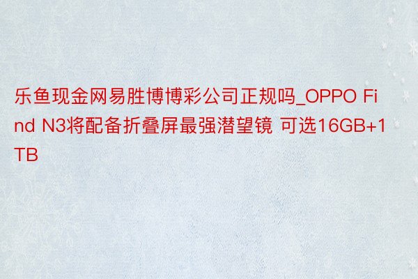 乐鱼现金网易胜博博彩公司正规吗_OPPO Find N3将配备折叠屏最强潜望镜 可选16GB+1TB