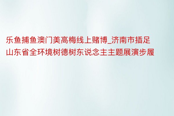 乐鱼捕鱼澳门美高梅线上赌博_济南市插足山东省全环境树德树东说念主主题展演步履