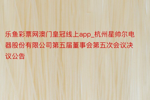 乐鱼彩票网澳门皇冠线上app_杭州星帅尔电器股份有限公司第五届董事会第五次会议决议公告