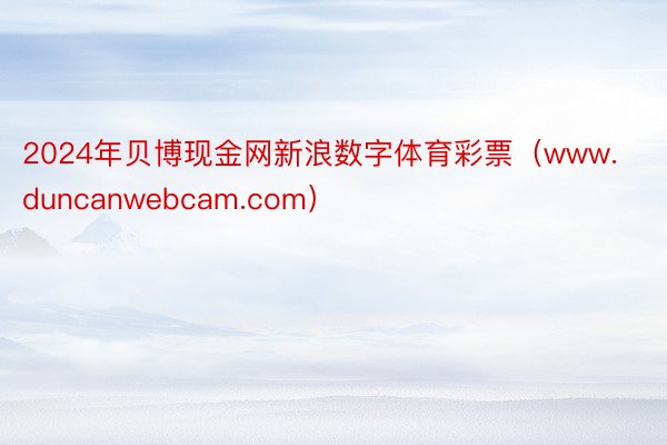 2024年贝博现金网新浪数字体育彩票（www.duncanwebcam.com）