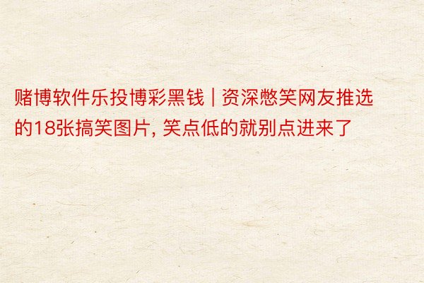 赌博软件乐投博彩黑钱 | 资深憋笑网友推选的18张搞笑图片, 笑点低的就别点进来了