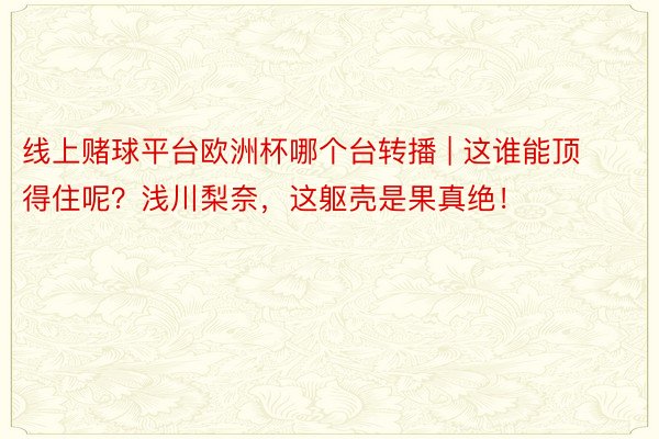 线上赌球平台欧洲杯哪个台转播 | 这谁能顶得住呢？浅川梨奈，这躯壳是果真绝！