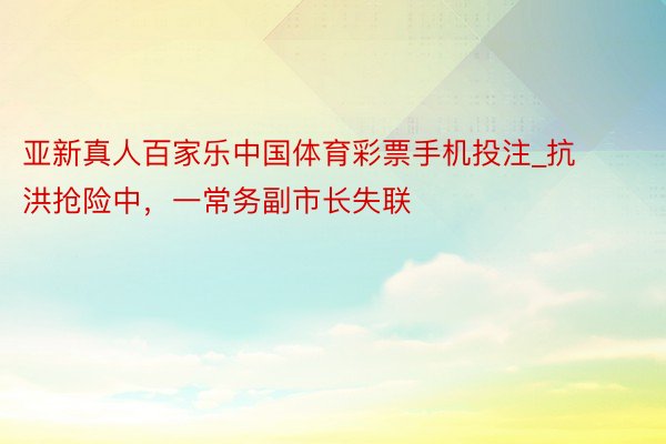 亚新真人百家乐中国体育彩票手机投注_抗洪抢险中，一常务副市长失联