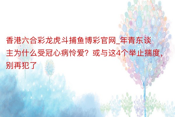 香港六合彩龙虎斗捕鱼博彩官网_年青东谈主为什么受冠心病怜爱？或与这4个举止揣度，别再犯了