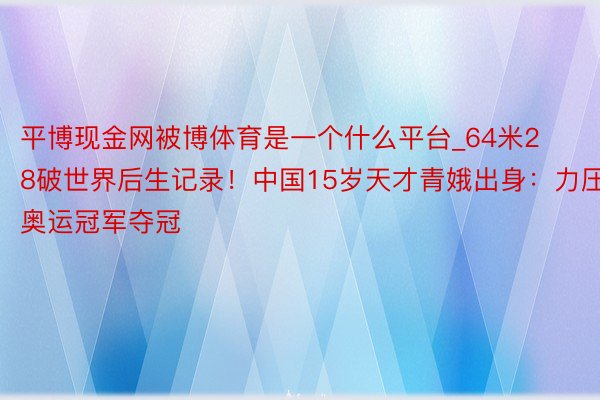 平博现金网被博体育是一个什么平台_64米28破世界后生记录！中国15岁天才青娥出身：力压奥运冠军夺冠