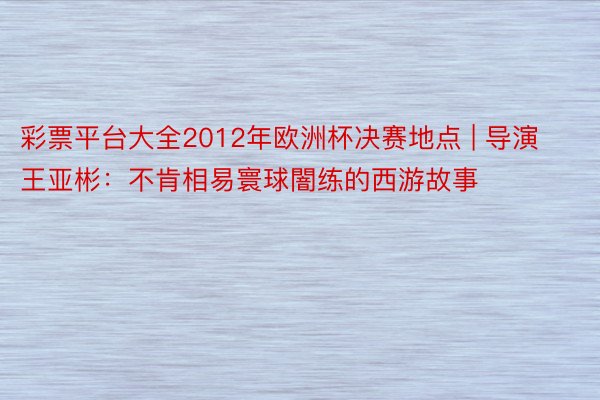 彩票平台大全2012年欧洲杯决赛地点 | 导演王亚彬：不肯相易寰球闇练的西游故事