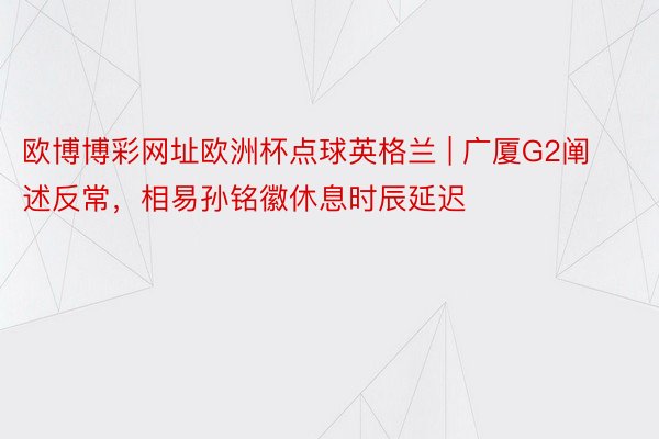 欧博博彩网址欧洲杯点球英格兰 | 广厦G2阐述反常，相易孙铭徽休息时辰延迟