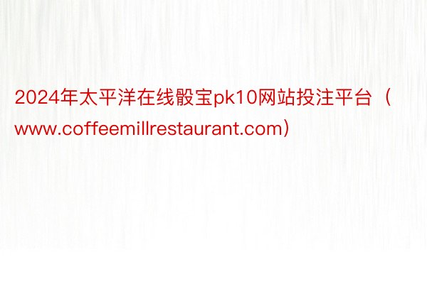 2024年太平洋在线骰宝pk10网站投注平台（www.coffeemillrestaurant.co