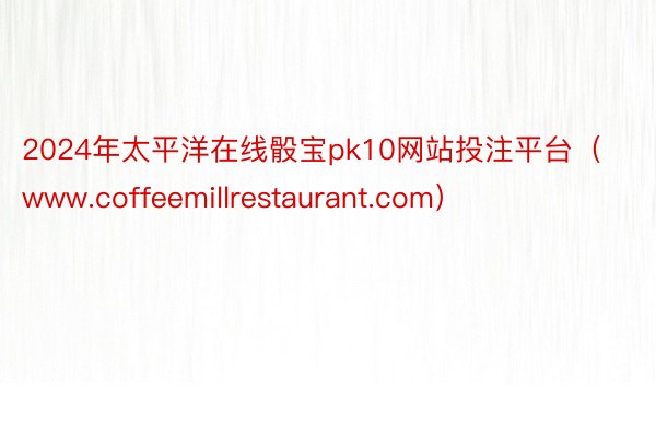 2024年太平洋在线骰宝pk10网站投注平台（www.coffeemillrestaurant.com）