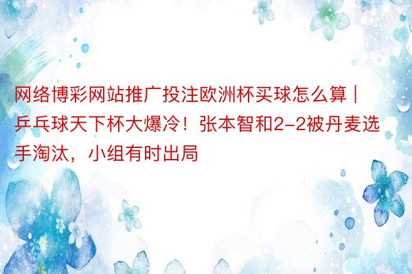 网络博彩网站推广投注欧洲杯买球怎么算 | 乒乓球天下杯大爆冷！张本智和2-2被丹麦选手淘汰，小组有时出局