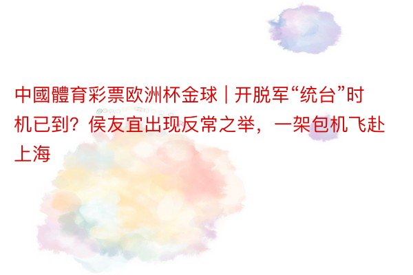 中國體育彩票欧洲杯金球 | 开脱军“统台”时机已到？侯友宜出现反常之举，一架包机飞赴上海