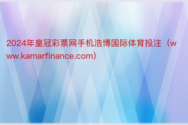 2024年皇冠彩票网手机浩博国际体育投注（www.kamarfinance.com）