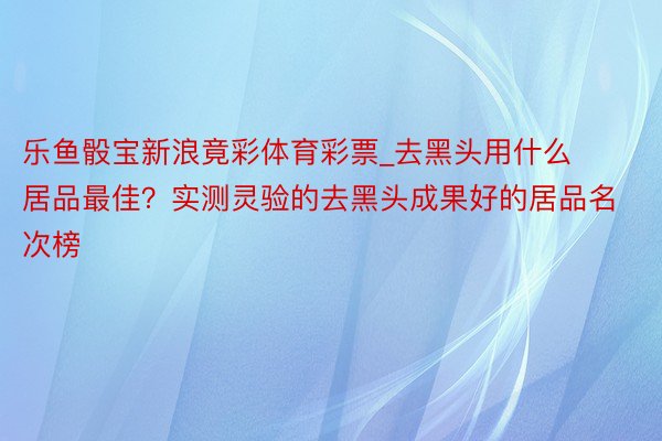 乐鱼骰宝新浪竟彩体育彩票_去黑头用什么居品最佳？实测灵验的去黑头成果好的居品名次榜