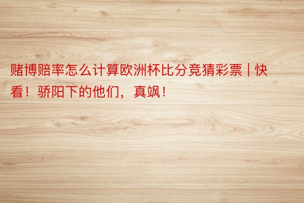 赌博赔率怎么计算欧洲杯比分竞猜彩票 | 快看！骄阳下的他们，真飒！