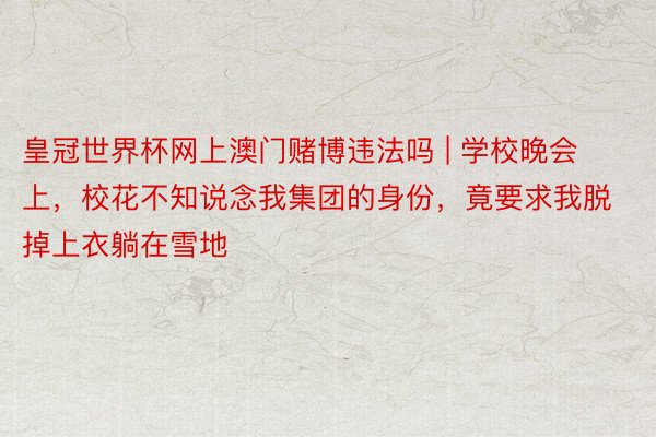 皇冠世界杯网上澳门赌博违法吗 | 学校晚会上，校花不知说念我集团的身份，竟要求我脱掉上衣躺在雪地