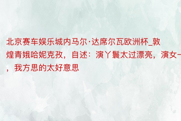 北京赛车娱乐城内马尔·达席尔瓦欧洲杯_敦煌青娥哈妮克孜，自述：演丫鬟太过漂亮，演女一，我方思的太好意思