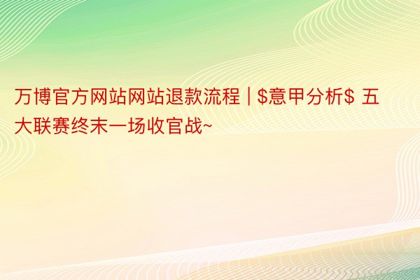万博官方网站网站退款流程 | $意甲分析$ 五大联赛终末一场收官战~
