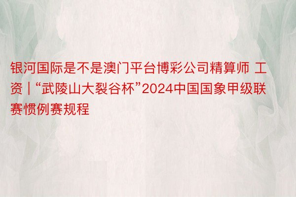 银河国际是不是澳门平台博彩公司精算师 工资 | “武陵山大裂谷杯”2024中国国象甲级联赛惯例赛规程