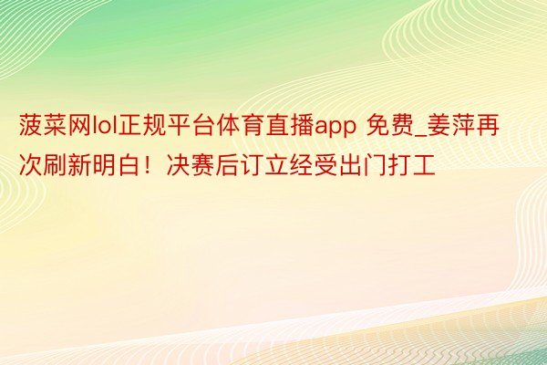 菠菜网lol正规平台体育直播app 免费_姜萍再次刷新明白！决赛后订立经受出门打工