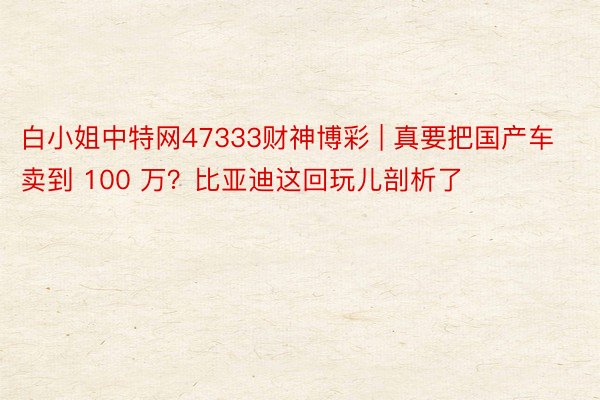 白小姐中特网47333财神博彩 | 真要把国产车卖到 100 万？比亚迪这回玩儿剖析了