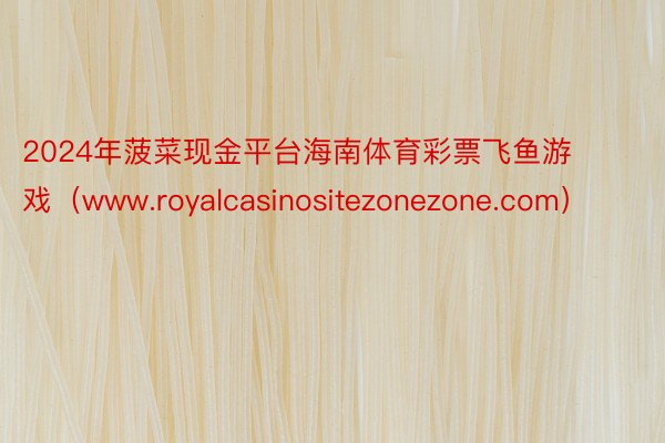 2024年菠菜现金平台海南体育彩票飞鱼游戏（www.royalcasinositezonezone.com）