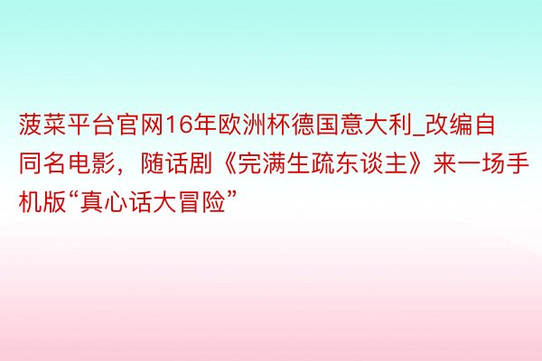 菠菜平台官网16年欧洲杯德国意大利_改编自同名电影，随话剧《完满生疏东谈主》来一场手机版“真心话大冒险”
