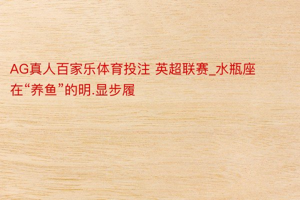 AG真人百家乐体育投注 英超联赛_水瓶座在“养鱼”的明.显步履