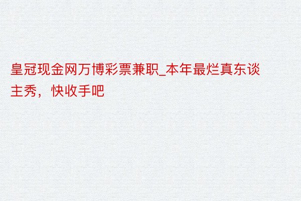 皇冠现金网万博彩票兼职_本年最烂真东谈主秀，快收手吧