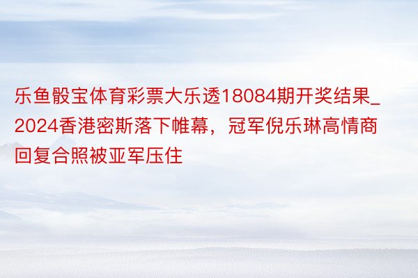 乐鱼骰宝体育彩票大乐透18084期开奖结果_2024香港密斯落下帷幕，冠军倪乐琳高情商回复合照被亚军压住