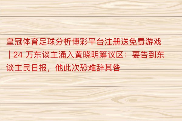 皇冠体育足球分析博彩平台注册送免费游戏 | 24 万东谈主涌入黄晓明筹议区：要告到东谈主民日报，他此次恐难辞其咎