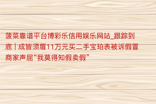 菠菜靠谱平台博彩乐信用娱乐网站_跟踪到底 | 成皆须眉11万元买二手宝珀表被诉假冒 商家声屈“我莫得知假卖假”