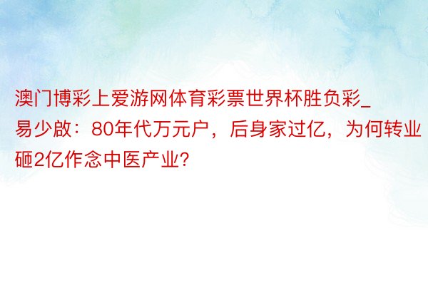 澳门博彩上爱游网体育彩票世界杯胜负彩_易少啟：80年代万元户，后身家过亿，为何转业砸2亿作念中医产业？
