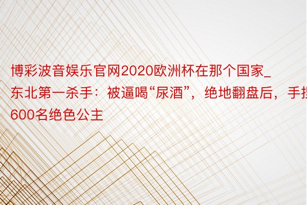 博彩波音娱乐官网2020欧洲杯在那个国家_东北第一杀手：被逼喝“尿酒”，绝地翻盘后，手捏600名绝色公主