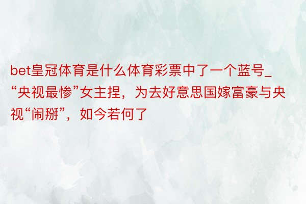 bet皇冠体育是什么体育彩票中了一个蓝号_“央视最惨”女主捏，为去好意思国嫁富豪与央视“闹掰”，如今若何了