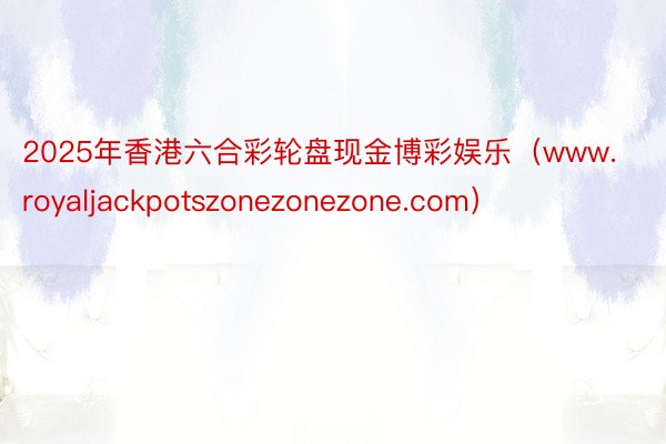 2025年香港六合彩轮盘现金博彩娱乐（www.royaljackpotszonezonezone.com）