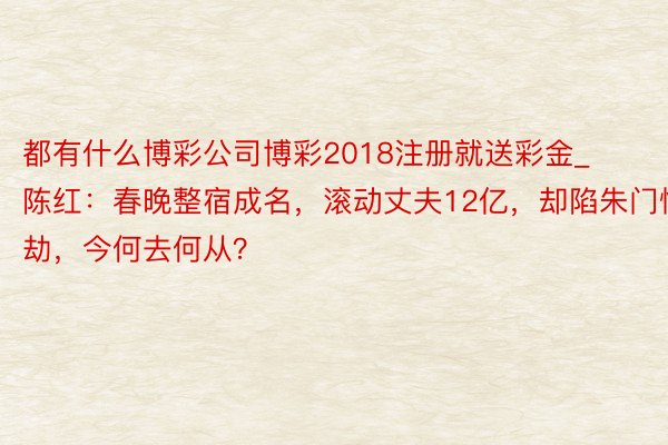 都有什么博彩公司博彩2018注册就送彩金_陈红：春晚整宿成名，滚动丈夫12亿，却陷朱门情劫，今何去何从？