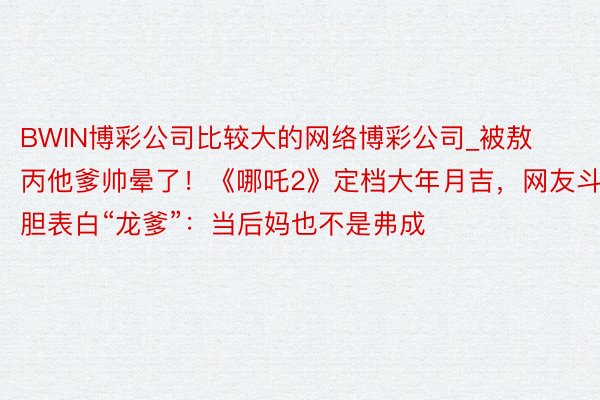 BWIN博彩公司比较大的网络博彩公司_被敖丙他爹帅晕了！《哪吒2》定档大年月吉，网友斗胆表白“龙爹”：当后妈也不是弗成