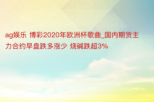 ag娱乐 博彩2020年欧洲杯歌曲_国内期货主力合约早盘跌多涨少 烧碱跌超3%
