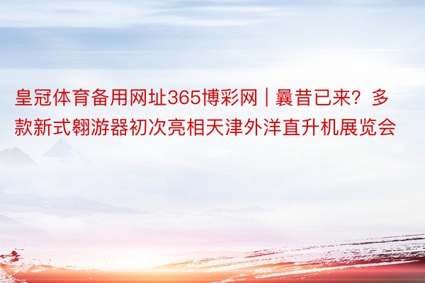 皇冠体育备用网址365博彩网 | 曩昔已来？多款新式翱游器初次亮相天津外洋直升机展览会